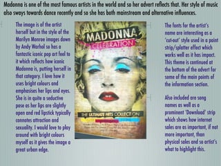 Madonna is one of the most famous artists in the world and so her advert reﬂects that. Her style of music
also sways towards dance recently and so she has both mainstream and alternative inﬂuences.
     The image is of the artist                                                The fonts for the artist’s
     herself but in the style of the                                           name are interesting as a
     Marilyn Monroe images down                                                ‘cut-out’ style used in a paint
     by Andy Warhol so has a                                                   strip/splatter effect which
     fantastic iconic pop art feel to                                          works well as it has impact.
     it which reﬂects how iconic                                               This theme is continued at
     Madonna is, putting herself in                                            the bottom of the advert for
     that category. I love how it                                              some of the main points of
     uses bright colours and                                                   the information section.
     emphasises her lips and eyes.
     She is in quite a seductive                                               Also included are song
     pose as her lips are slightly                                             names as well as a
     open and red lipstick typically                                           prominent ‘Download’ strip
     connotes attraction and                                                   which shows how internet
     sexuality. I would love to play                                           sales are as important, if not
     around with bright colours                                                more important, than
     myself as it gives the image a                                            physical sales and so artist’s
     great urban edge.                                                         what to highlight this.
 
