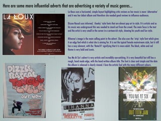 Here are some more inﬂuential adverts that are advertising a variety of music genres...
                                           La Roux uses a horizontal, simple layout highlighting critic reviews as her music is more ‘alternative’
                                           and it was her debut album and therefore she needed good reviews to inﬂuence audiences.

                                           Dizzee Rascal uses informal, ‘cheeky’ style fonts that are almost pop art in style. It is artistic and as
                                           his music was underground this was needed to stand out from the crowd. The main focus is the text
                                           and the artist is very small in the corner in a cartoon-ish style, showing his youth and fun style.

                                           Rihanna’s image is the main selling point in the advert. She also uses the ‘strip’ style font which gives
                                           it an edgy feel which is what she is aiming for. It is not the typical female mainstream style, but it still
                                           has a sexy element, with the ‘Rated R’ signifying that it is more adult. The black, white and red
                                           theme is very bold and iconic.

                                           You Me At Six’s advert is very artistic and incredibly eye-catching. It is very beautiful but still has a
                                           rough, hand made edge, with the hand written album title. The font is clear and simple and the date
                                           the album is released is clearly viewed. I love the artistic feel with the many different colours.
 