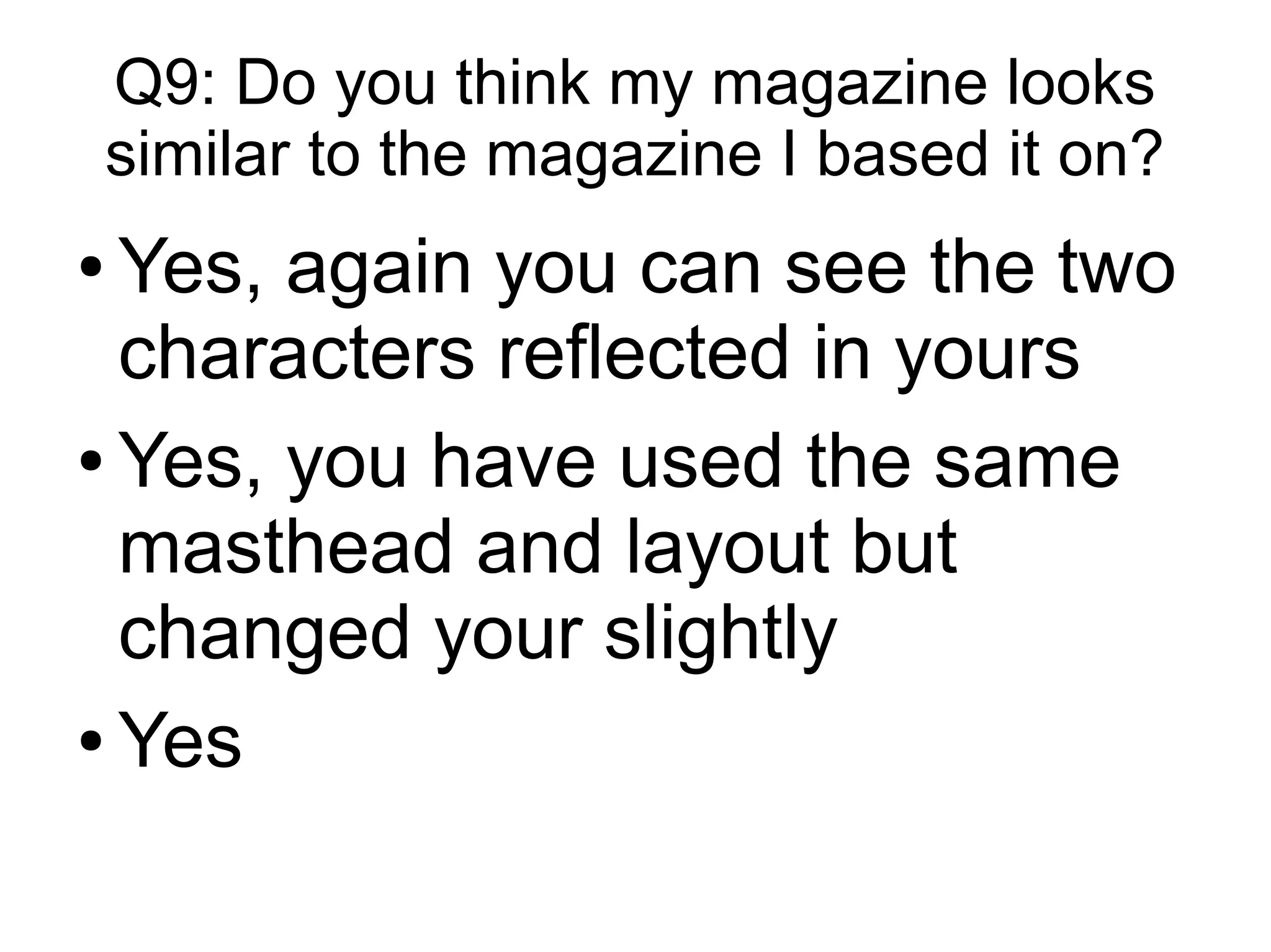 Q9: Do you think my magazine looks
similar to the magazine I based it on?
● Yes, again you can see the two
characters reflected in yours
● Yes, you have used the same
masthead and layout but
changed your slightly
● Yes