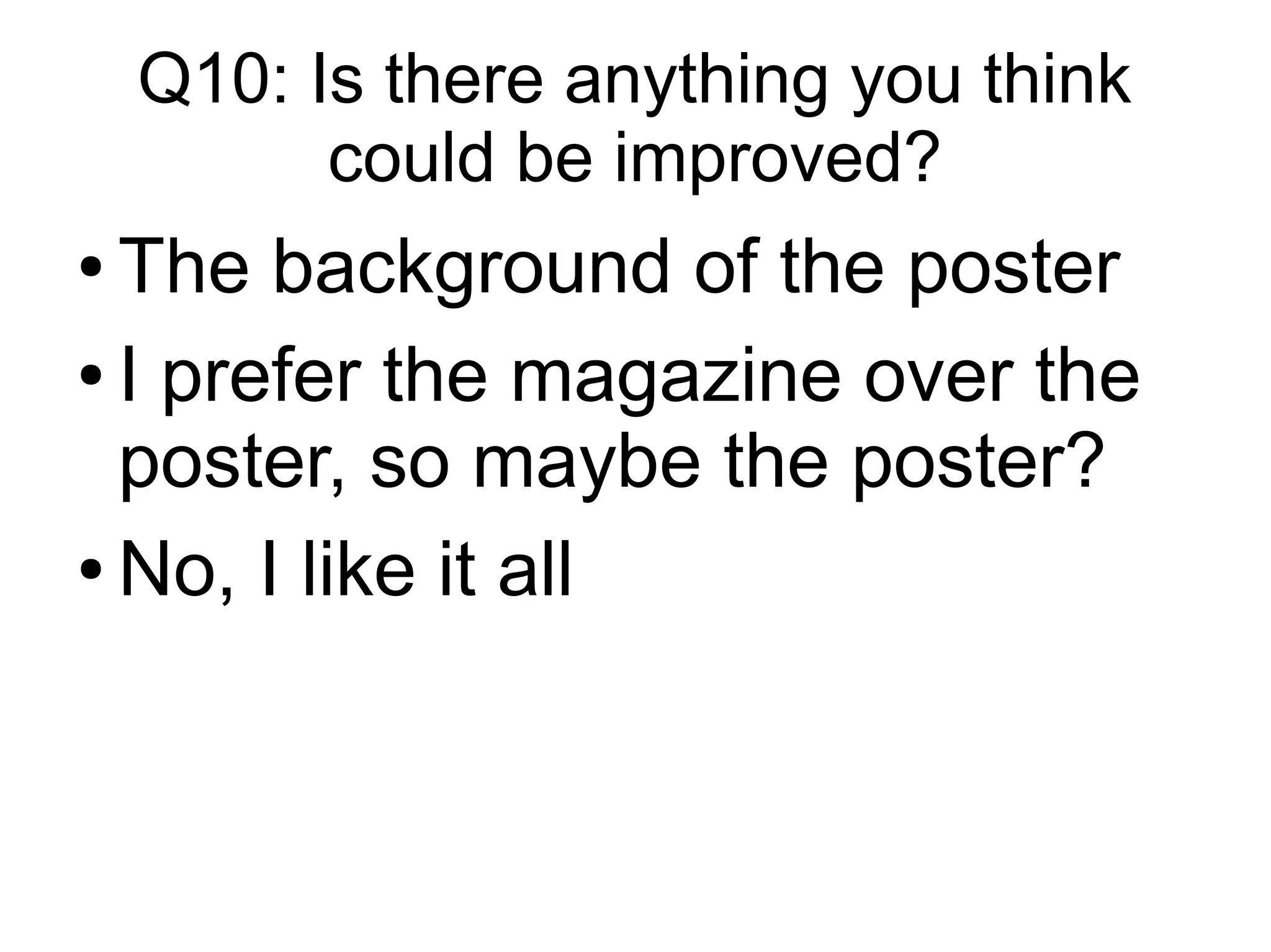 Q10: Is there anything you think
could be improved?
● The background of the poster
● I prefer the magazine over the
poster, so maybe the poster?
● No, I like it all