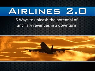 Airlines 2.0
 5 Ways to unleash the poten/al of 
  ancillary revenues in a downturn
 