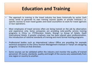 Education and Training
• The approach to training in the travel industry has been historically by sector. Each
sector tends to generate its own training courses (public or private institute.) i.e.
specific courses to train travel guides and travel counsellors to work for travel agencies
or tour operations.
• Most employees of travel services often are being trained on the job by observation
and experience only. Some companies are providing note-worthy service training
programs in China i.e. ITT/Sheraton Hotels, Shangri La Group of Hotels, Hyatt
International Hotels. A greater emphasis now has been placed upon professionalism,
the introduction of national standards of training and more formal training programs.
• Professional bodies such as International Labour Office are providing for example
technical assistance to the China Tourism Management Institute in Tianjin are designing
programs in China on that direction.
• Some courses can be validated within the industry and monitor the quality of trained
personnel. Of course, standards, quality and length of the course vary substantially from
one region or country to another.
 