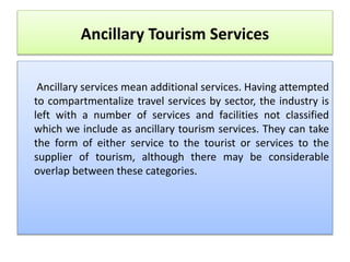 Ancillary Tourism Services
Ancillary services mean additional services. Having attempted
to compartmentalize travel services by sector, the industry is
left with a number of services and facilities not classified
which we include as ancillary tourism services. They can take
the form of either service to the tourist or services to the
supplier of tourism, although there may be considerable
overlap between these categories.
 