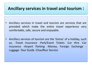 Ancillary services in travel and tourism :
• Ancillary services in travel and tourism are services that are
provided which make the entire travel experience very
comfortable, safe, secure and enjoyable.
• Ancillary services of tourism are the 'Extras' of a holiday, such
as; -Travel Insurance -Park/Event Tickets -Car Hire -Car
insurance -Airport Parking -Money; Foreign Exchange -
Luggage -Tour Guide -Chauffeur Service
 