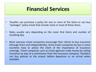 Financial Services
• Traveller can purchase a policy for one or more of the items or can buy
“packages” policy travel that include some or most of these items.
• Rates usually vary depending on the cover that items and number of
travelling day.
• Most overseas travel companies encourage their clients to buy insurance
(through them and independently). Some travel companies by law in some
countries have to advise the client of the importance of insurance
coverage. Travel companies such as travel agencies make money by selling
insurance by way of a commission from the insurance company. Travellers
can buy policies at the airport before departure or on arrival when
available.
 