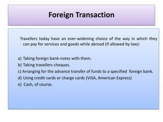 Foreign Transaction
Travellers today have an ever-widening choice of the way in which they
can pay for services and goods while abroad (if allowed by law):
a) Taking foreign bank-notes with them.
b) Taking travellers cheques.
c) Arranging for the advance transfer of funds to a specified foreign bank.
d) Using credit cards or charge cards (VISA, American Express)
e) Cash, of course.
 