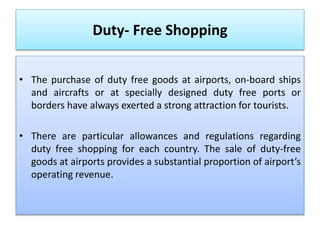 Duty- Free Shopping
• The purchase of duty free goods at airports, on-board ships
and aircrafts or at specially designed duty free ports or
borders have always exerted a strong attraction for tourists.
• There are particular allowances and regulations regarding
duty free shopping for each country. The sale of duty-free
goods at airports provides a substantial proportion of airport’s
operating revenue.
 