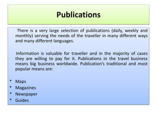 Publications
There is a very large selection of publications (daily, weekly and
monthly) serving the needs of the traveller in many different ways
and many different languages.
Information is valuable for traveller and in the majority of cases
they are willing to pay for it. Publications in the travel business
means big business worldwide. Publication’s traditional and most
popular means are:
* Maps
* Magazines
* Newspaper
* Guides
 