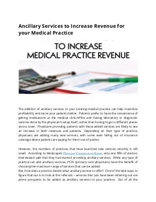 Ancillary Services to Increase Revenue for
your Medical Practice
The addition of ancillary services to your existing medical practice can help maximize
profitability and serve your patients better. Patients prefer to have the convenience of
getting medications at the medical clinic/office and having laboratory or diagnostic
services done by the physician’s setup itself, rather than having to go to different places
across town. Physicians providing patients with these added services are likely to see
an increase in both revenues and patients. Depending on their type of practice,
physicians are adding many new services, with some even falling out of insurance
coverage where patients are paying for them out-of-pocket.
However, the numbers of practices that have launched new services recently is still
small. According to Medscape’s Physician Compensation Report, only one fifth of doctors
interviewed said that they had started providing ancillary services. While any type of
practice can add ancillary services, PCPs (primary care physicians) have the benefit of
choosing the maximum range of services that can be added.
But, how does a practice decide what ancillary service to offer? One of the best ways to
figure that out is to look at the referrals – services that you have been referring out are
prime prospects to be added as ancillary services to your practice. Out of all the
 