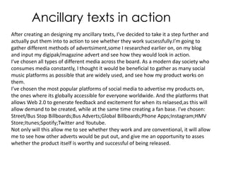 Ancillary texts in action
After creating an designing my ancillary texts, I’ve decided to take it a step further and
actually put them into to action to see whether they work sucsessfully.I’m going to
gather different methods of advertsiment,some I researched earlier on, on my blog
and input my digipak/magazine advert and see how they would look in action.
I’ve chosen all types of different media across the board. As a modern day society who
consumes media constantly, I thought it would be beneficial to gather as many social
music platforms as possible that are widely used, and see how my product works on
them.
I’ve chosen the most popular platforms of social media to advertise my products on,
the ones where its globally accessible for everyone worldwide. And the platforms that
allows Web 2.0 to generate feedback and excitement for when its relaesed,as this will
allow demand to be created, while at the same time creating a fan base. I've chosen:
Street/Bus Stop Billboards;Bus Adverts;Global Billboards;Phone Apps;Instagram;HMV
Store;Itunes;Spotify;Twitter and Youtube.
Not only will this allow me to see whether they work and are conventional, it will allow
me to see how other adverts would be put out, and give me an opportunity to asses
whether the product itself is worthy and successful of being released.
 