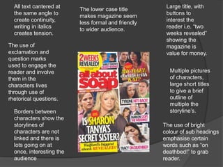 All text cantered at                                Large title, with
                          The lower case title
  the same angle to                                   buttons to
                          makes magazine seem
  create continuity,                                  interest the
                          less formal and friendly
  writing in italics                                  reader i.e. “two
                          to wider audience.
  creates tension.                                    weeks revealed”
                                                      showing the
The use of                                            magazine is
exclamation and                                       value for money.
question marks
used to engage the
reader and involve                                     Multiple pictures
them in the                                            of characters,
characters lives                                       large short titles
through use of                                         to give a brief
rhetorical questions.                                  outline of
                                                       multiple the
  Borders between                                      storyline’s.
  characters show the
  storylines of                                      The use of bright
  characters are not                                 colour of sub headings
  linked and there is                                emphasise certain
  lots going on at                                   words such as “on
  once, interesting the                              deathbed!” to grab
  audience                                           reader.
 
