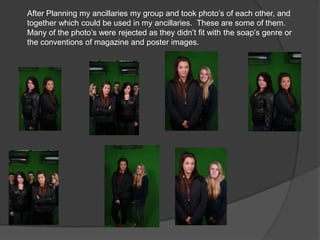 After Planning my ancillaries my group and took photo’s of each other, and
together which could be used in my ancillaries. These are some of them.
Many of the photo’s were rejected as they didn’t fit with the soap’s genre or
the conventions of magazine and poster images.
 