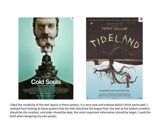 I liked the simplicity of the text layout in these posters, it is very neat and ordered which I think works well. I realised from looking at these posters that the title should be the largest font, the text at the bottom (credits) should be the smallest, and order should be kept, the more important information should be larger, I used this brief when designing my own poster. 
