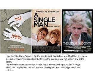 I like the 'Idle Hands' posters for the artistic look that is has, also I feel that it creates a sense of mystery surrounding the film as the audience are not shown any of the actors. I also like the more conventional style that is shown in the poster for 'A Single Man', the simplicity of the text and the photograph work well together in my opinion. 