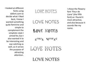 I looked at different fonts using dafont.com to decide what I liked best, I knew I wanted something quite feminine and simple to complement the simplistic style I aimed for, but I also wanted it to be interesting and eye catching as well, as it serves the purpose of attracting attention.I chose the flowery font ‘Fleur de Liane’ (the fifth font) as I found it most attractive, and also because it sounds like my name.