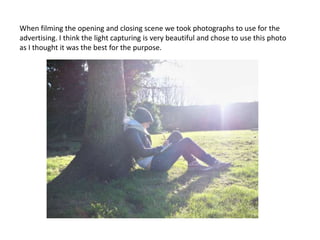 When filming the opening and closing scene we took photographs to use for the advertising. I think the light capturing is very beautiful and chose to use this photo as I thought it was the best for the purpose.