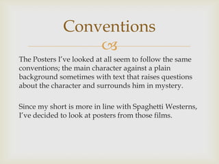 
The Posters I’ve looked at all seem to follow the same
conventions; the main character against a plain
background sometimes with text that raises questions
about the character and surrounds him in mystery.
Since my short is more in line with Spaghetti Westerns,
I’ve decided to look at posters from those films.
Conventions