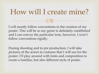 
I will mostly follow conventions in the creation of my
poster. This will be so my genre is definitely established
and I can convey the particular tone, however, I won’t
follow conventions rigidly.
During shooting and in pre production, I will take
pictures of the actors in costume that I will use for the
poster. I’ll play around with fonts and composition to
create a familiar, but also different style of poster.
How will I create mine?