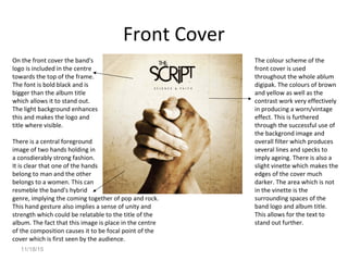 11/18/15
Front Cover
On the front cover the band's
logo is included in the centre
towards the top of the frame.
The font is bold black and is
bigger than the album title
which allows it to stand out.
The light background enhances
this and makes the logo and
title where visible.
There is a central foreground
image of two hands holding in
a consdierably strong fashion.
It is clear that one of the hands
belong to man and the other
belongs to a women. This can
resmeble the band's hybrid
genre, implying the coming together of pop and rock.
This hand gesture also implies a sense of unity and
strength which could be relatable to the title of the
album. The fact that this image is place in the centre
of the composition causes it to be focal point of the
cover which is first seen by the audience.
The colour scheme of the
front cover is used
throughout the whole ablum
digipak. The colours of brown
and yellow as well as the
contrast work very effectively
in producing a worn/vintage
effect. This is furthered
through the successful use of
the backgrond image and
overall filter which produces
several lines and specks to
imply ageing. There is also a
slight vinette which makes the
edges of the cover much
darker. The area which is not
in the vinette is the
surrounding spaces of the
band logo and album title.
This allows for the text to
stand out further.
 