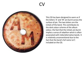 CV
This CD has been designed to seem as if
the letters ‘A’ and ‘M’ are burnt across the
surface of pie. The two letters are the
initials of the band. This contributes to
the dark colour scheme of the album
colour, the fact that the initials are burnt
implies a sense of rebellion which is often
associated with indie/alternative bands. It
is relatively unconventional due to the
fact that the band’s full name isn’t
included on the CD.
 