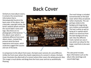Back Cover
The side panel includes
Basic information such as the
album title, band logo and
record label logo
In comparison to the album front cover, the back cover consists of a very different.
Unlike the front cover where the chaotic experience of a concert is shown, the back
Cover illustrates the aftermath of a concert where litter covers the whole ground. Also
This image is much darker and dingy than the front cover and not as aesthetically
Pleasing.
Similarly to most album covers,
It contains the conventional
Information that is
Stereotypically found on the
back cover of the album. Here
a barcode, copyright notice, the
band’s website details and also
the record label’s name and
logo. Also there are no
photographs of the band on
this album cover which is
relatively different from most
album covers. Instead they
present what the band
experience and causes, which
could also suggest the success
and size of the band.
The track listings is included
Conventionally on the back
cover where they are placed
rather chaotically. This can
perhaps relate to the
background image being
very reckless and polluted.
The text is white as well as
being all in capitals which
allows it to stand out from
the dark background very
well. Also the different
tracks named can vary in
size which can allow for the
larger sized fonts to be seen
easier.
 
