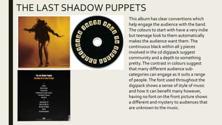 THE LAST SHADOW PUPPETS
This album has clear conventions which
help engage the audience with the band.
The colours to start with have a very indie
but teenage look to them automatically
makes the audience want them.The
continuous black within all 3 pieces
involved in the cd digipack suggest
community and a depth to something
pretty.The contrast in colours suggest
that many different audience sub-
categories can engage as it suits a range
of people.The font used throughout the
digipack shows a sense of style of music
and how it can benefit many however,
having no font on the front picture shows
a different and mystery to audiences that
are unknown to the music.
 
