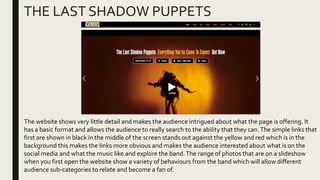 THE LAST SHADOW PUPPETS
The website shows very little detail and makes the audience intrigued about what the page is offering. It
has a basic format and allows the audience to really search to the ability that they can.The simple links that
first are shown in black in the middle of the screen stands out against the yellow and red which is in the
background this makes the links more obvious and makes the audience interested about what is on the
social media and what the music like and explore the band.The range of photos that are on a slideshow
when you first open the website show a variety of behaviours from the band which will allow different
audience sub-categories to relate and become a fan of.
 