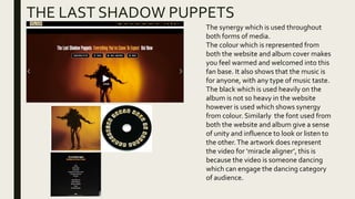 THE LAST SHADOW PUPPETS
The synergy which is used throughout
both forms of media.
The colour which is represented from
both the website and album cover makes
you feel warmed and welcomed into this
fan base. It also shows that the music is
for anyone, with any type of music taste.
The black which is used heavily on the
album is not so heavy in the website
however is used which shows synergy
from colour. Similarly the font used from
both the website and album give a sense
of unity and influence to look or listen to
the other.The artwork does represent
the video for ‘miracle aligner’, this is
because the video is someone dancing
which can engage the dancing category
of audience.
 