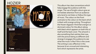 HOZIER This album has clear conventions which
help engage the audience with the
singer.The use of bright colours give an
immediate attention from an audience
who tend to not listen or follow this type
of music.The colour on the front
contrasts to the colour on the back which
is black with orange writing.Throughout
the Hozier digipack I find that orange is a
dominant colour for the album along
with black which appears on both the cd
itself and the back cover.The artwork is
also something that catches their eye,
with the picture being so different and
strange it engages the audience to see
what the music is like if this is the cover.
The writing is very effective in this
because its an unusual and interesting
font which represents the artist.
 