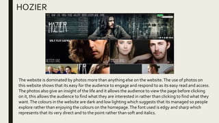 HOZIER
The website is dominated by photos more than anything else on the website.The use of photos on
this website shows that its easy for the audience to engage and respond to as its easy read and access.
The photos also give an insight of the life and it allows the audience to view the page before clicking
on it, this allows the audience to find what they are interested in rather than clicking to find what they
want.The colours in the website are dark and low lighting which suggests that its managed so people
explore rather than enjoying the colours on the homepage.The font used is edgy and sharp which
represents that its very direct and to the point rather than soft and italics.
 
