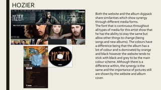 HOZIER
Both the website and the album digipack
share similarities which show synergy
through different media forms.
The font that is continuous throughout
all types of media for this artist show that
he has the ability to stay the same but
allow other things to change (being
songs and new albums).The colours have
a difference being that the album has a
lot of colour and is dominated by orange
and black however the website tends to
stick with black and grey to be the main
colour scheme. Although there is a
difference within, the synergy is the
same and the importance of pictures still
are shown by the website and album
cover.
 