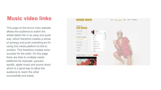 Music video links
This page on the bruno mars website,
allows the audience to watch the
artists latest hits in an easy and quick
way, which therefore creates a sense
of synergy and push marketing as it's
using one media platform to link to
another. This therefore creates more
success for the artist. On this page
there are links to multiple media
platforms for example; youtube,
spotify, apple music and sound cloud
which is a good way to allow the
audience to reach the artist
successfully and easily
 