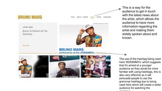 This is a way for the
audience to get in touch
with the latest news about
the artist, which allows the
audience to have more
information regarding the
artist and making them
widely spoken about and
known.
The use of the hashtag being used
here ‘#GRAMMYs’ which suggests
that it's aimed at a younger
audience as they would be more
familiar with using hashtags, this is
also very effective as it will
persuade people to use the
grammys hashtag due to being
used here which will create a wider
audience for watching the
 