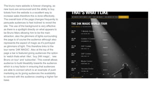 The bruno mars website is forever changing, as
new tours are announced and the ability to buy
tickets from the website is a excellent way to
increase sales therefore this is done effectively.
The overall look of the page changes frequently to
persuade audiences to feel inclined to revisit the
site. The use of the background is very effective
as there is a spotlight directly on what appears to
be Bruno Mars allowing him to be the main
attraction, also the glimmers of lights surrounding
the page is of course the audience although also
represents the aspect of magic as it's portrayed
as glimmers of light. This therefore links to the
tour name ‘24K MAGIC’. Also at the top of the
page a bar is featured giving audiences the option
to ‘watch thats what i like’, ‘buy 24K magic’, ‘see
Bruno on tour’ and ‘subscribe’. This overall allows
audience to build likeability towards the audience
which is a key factor in ensuring that audiences
are able to connect which is an example of push
marketing as its giving audiences the availability
to connect with the audience creating a higher fan
base.
 