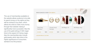The use of merchandise available on
the website allows audience to be able
to spend money on the sights as they
will be inclined to buy them, which
allows the artist to make more money
through their website making it
significantly more successful. Also the
use of the gold writing of ‘24K magic’
links to the aspect of it being magic.
Also the merchandise also include
gold jewelry which also links to the
higher significance of consumers
wanted to but the product.
 