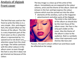 Analysis of digipak
Front cover
The key image is a close up of the artist of the
album. Immediately we are exposed to the colour
scheme, artist and the theme of the album. Dark red
(shown in the hair and lips) express the colour
scheme which must be carried out into the other
elements of the ancillary, such as the magazine
advertisement and other parts of the Digipak.
The artist is the main focus
of the album so should also
be the main focus of the
album cover. Her face is the
only part visible on the
cover. Also the theme of
the album is clear to the
audience. Red is a symbolic
colour that represents such
themes like love and
Passion, the warm colours reflect lust and these could
be reflected on her songs.
The font that was used on the
front to write the titles is in a
very simple , thin, and elegant
font, this would reflect on the
themes of the album. The title
is a very important part of the
front cover as this is what the
album is represented by. It is
spaced out to not divert any
attention away from the close
up image. The white contrasts
with the other colours in the
album cover so even though
the font is very thin it does not
get drained out because of the
colour.
 
