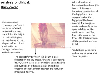 Analysis of digipak
Back cover
Productions logos,names
and names for copyright
claim purposes.
A list of tracks that
feature on the album, this
is one of the more
important conventions of
the Digipak as these
songs are what the
Digipak will be based
around. The songs are
neatly and evenly spread
apart ad clear for the
audience to read. The
font is the same as the
front title, this is because
all the conventions have
to link.
The same colour
scheme as the front
has to be reflected
onto the back also,
she still has the bright
red hair which gives
us that theme ad the
elegant colours of lust
is still reflected
through the location
and mis-en-scene.
The consistancy between the album is also
reflected in the key image, Rihanna is still looking
down, with the same hair and look. Consistency is
a convention of a digipak as it all should link
together and look similar between the font, key
image and its style.
 