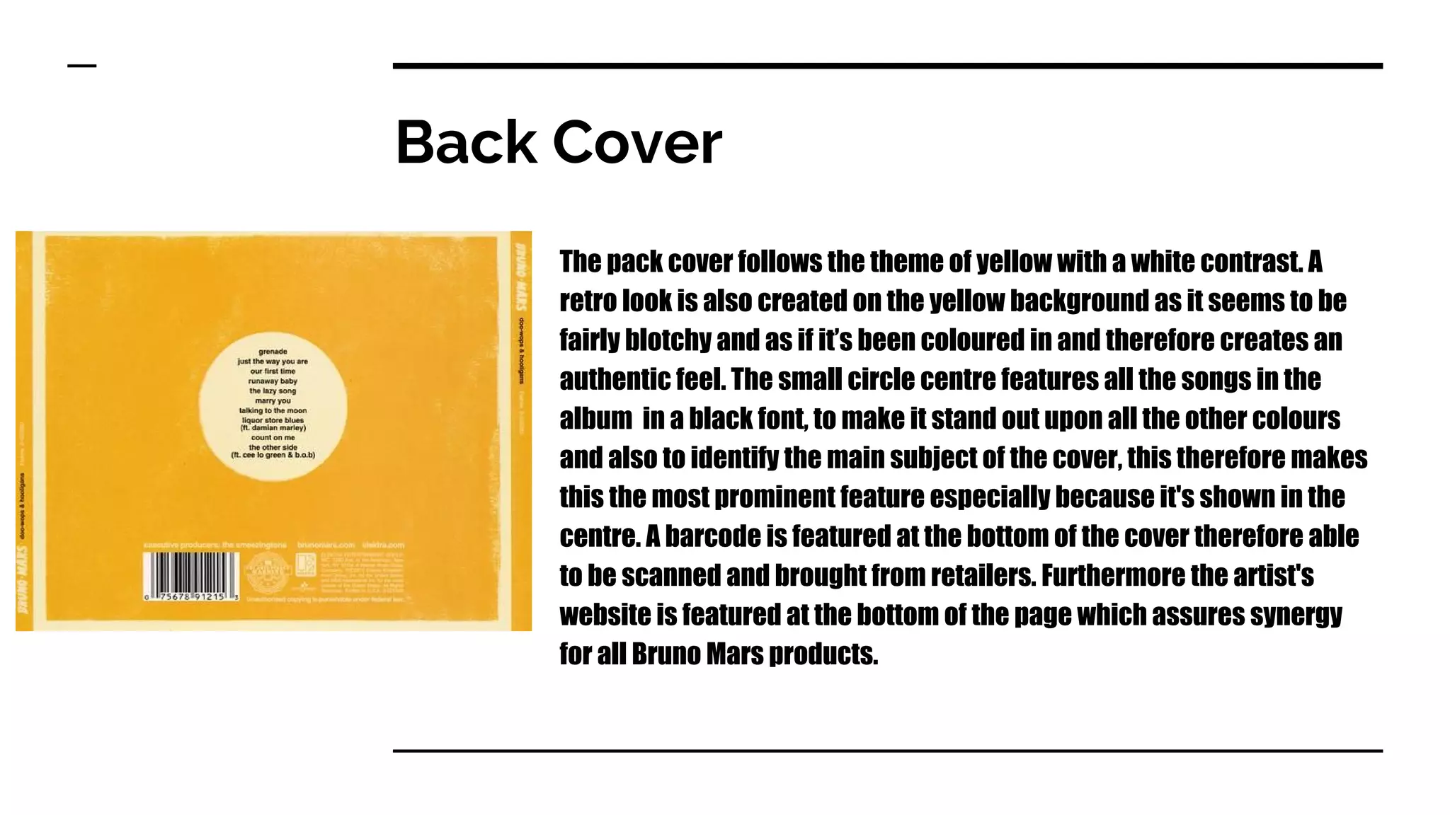 Back Cover
The pack cover follows the theme of yellow with a white contrast. A
retro look is also created on the yellow background as it seems to be
fairly blotchy and as if it’s been coloured in and therefore creates an
authentic feel. The small circle centre features all the songs in the
album in a black font, to make it stand out upon all the other colours
and also to identify the main subject of the cover, this therefore makes
this the most prominent feature especially because it's shown in the
centre. A barcode is featured at the bottom of the cover therefore able
to be scanned and brought from retailers. Furthermore the artist's
website is featured at the bottom of the page which assures synergy
for all Bruno Mars products.
 