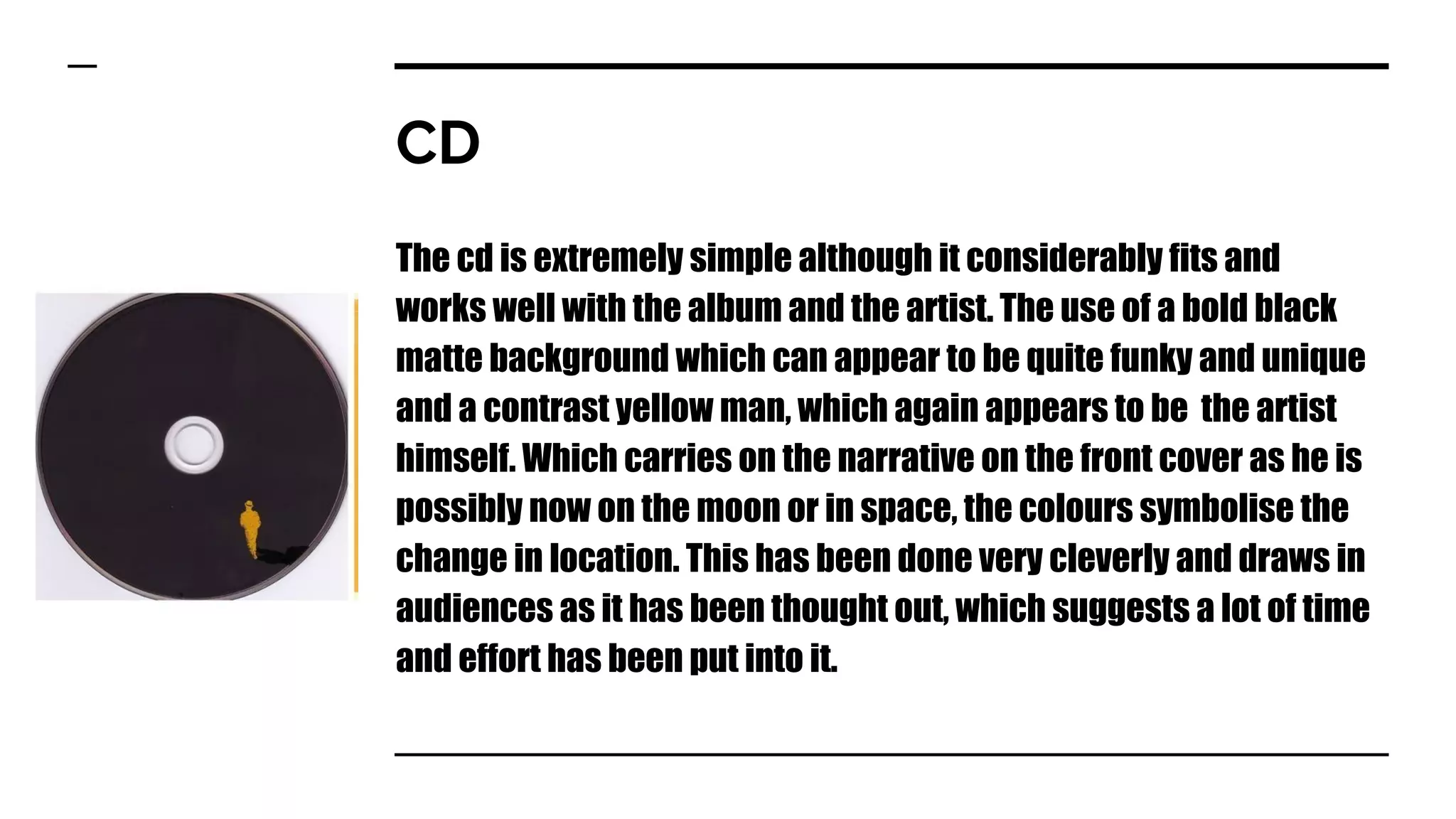 CD
The cd is extremely simple although it considerably fits and
works well with the album and the artist. The use of a bold black
matte background which can appear to be quite funky and unique
and a contrast yellow man, which again appears to be the artist
himself. Which carries on the narrative on the front cover as he is
possibly now on the moon or in space, the colours symbolise the
change in location. This has been done very cleverly and draws in
audiences as it has been thought out, which suggests a lot of time
and effort has been put into it.
 