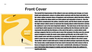 Front Cover
The overall first impressions of this album is very eye catching and strange, as it uses
bright and enthusiastic colours of yellow which contrasts with the black and white. As
the colour yellow connotes ideas of happiness and excitement, which therefore reflects
the songs within the album which are fairly upbeat and enjoyable to listen to. Also the
white which complements the yellow, connotes purity, and the black stands out against
the light colours which seems to represent the moving objects which therefore catches
the audience's eye to the more important subjects. The main focus on the front cover, is
a small figure which appears to be bruno mars walking into the distance and the swirl
represents the path into the distance, at the end of the path is a rocket which could
perhaps suggests that he is on his way to mars (his surname). He often uses his second
name in imagery to make his music seem unique and literally ‘out of this world’. It’s a
fairly simple cover and tells an anecdote. It also follows the typical conventions to not
make it seem too over crowded. The only texts used on the album is the artist's name
‘Bruno Mars’ which is fairly bold and in a funky text which perhaps represents the artist.
The reason only a small amount of text was used is because the artist seems to like to
focus on imagery more than text, it’s also more aesthetically pleasing as it becomes
more interesting when imagery is mainly used and therefore draws the audience in
significantly more .
 