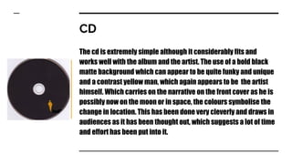 CD
The cd is extremely simple although it considerably fits and
works well with the album and the artist. The use of a bold black
matte background which can appear to be quite funky and unique
and a contrast yellow man, which again appears to be the artist
himself. Which carries on the narrative on the front cover as he is
possibly now on the moon or in space, the colours symbolise the
change in location. This has been done very cleverly and draws in
audiences as it has been thought out, which suggests a lot of time
and effort has been put into it.
 