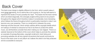 Back Cover
The back cover design is slightly different to the front, which overall makes it
even more interesting. As its seems like a lot is going on, the top half seems to
represent the levels of music possibly the ‘beat’. This leads into the track names
which are listed diagonally, this strangely angled writing seems to be present
throughout the digipak which therefore makes it considerably more interesting
which follows the theme throughout which is particularly important or else it can
become very over powering. There is a small print in between the song
listenings and the barcode, which simply outlines all the copyright details which
isn't always of interest to everyone but has to be there to protect the artists
music, we will therefore consider that when making our own digipak. There is a
website featured at the bottom of the cover which helps to promote the website
an example of synergy.Barcodes, copyright small print, track listing and
promoting websites are all very typical conventions that would commonly be
found of the back cover on any album as it allows the artist to be fully protected
and be accessible to everyone.
 