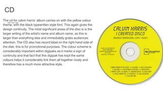 CD
The cd for calvin harris’ album carries on with the yellow colour
theme, with the black typewritten style font. This again gives the
design continuity. The most significant areas of the disc is is the
larger writing of the artist's name and album name, as this is
larger than everything else and immediately grabs audiences
attention. The CD also has record label on the right hand side of
the disk, this is for promotional purposes. The colour scheme is
considerably important within digipaks as it marks a sign of
continuity and that fact that this digipak has kept the same
colours helps it considerably link them all together nicely and
therefore has a much more attractive style.
 