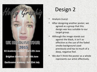 Design 2
• Analysis (Lucy):
• After designing another poster, we
agreed as a group that this
design was less suitable to our
target group.
• Although the image stands out
against the black, it isn’t as
effective as the use of the faded
smoke background used
previously and has to much of a
deep, negative feel.
• We don’t think the poster as a whole
represents our artist effectively.
 