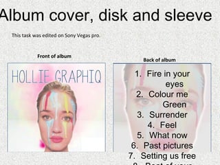 Album cover, disk and sleeve
Back of album
Track list over
image; in font
which
matches style
of cover.
Front of album
1. Fire in your
eyes
2. Colour me
Green
3. Surrender
4. Feel
5. What now
6. Past pictures
7. Setting us free
This task was edited on Sony Vegas pro.
 