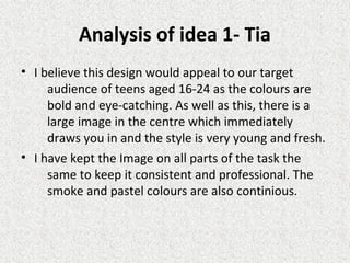 Analysis of idea 1- Tia
• I believe this design would appeal to our target
audience of teens aged 16-24 as the colours are
bold and eye-catching. As well as this, there is a
large image in the centre which immediately
draws you in and the style is very young and fresh.
• I have kept the Image on all parts of the task the
same to keep it consistent and professional. The
smoke and pastel colours are also continious.
 