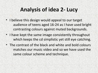 Analysis of idea 2- Lucy
• I believe this design would appeal to our target
audience of teens aged 16-24 as I have used bright
contrasting colours against muted backgrounds.
• I have kept the same image consistently throughout
which keeps the cd simplistic yet still eye catching.
• The contrast of the black and white and bold colours
matches our music video and so we have used the
same colour scheme and technique.
 