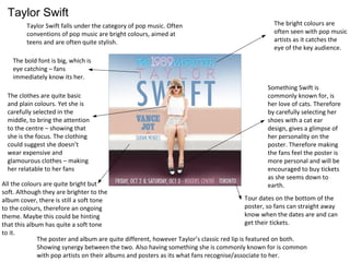 Taylor Swift
Taylor Swift falls under the category of pop music. Often
conventions of pop music are bright colours, aimed at
teens and are often quite stylish.
Tour dates on the bottom of the
poster, so fans can straight away
know when the dates are and can
get their tickets.
The bold font is big, which is
eye catching – fans
immediately know its her.
Something Swift is
commonly known for, is
her love of cats. Therefore
by carefully selecting her
shoes with a cat ear
design, gives a glimpse of
her personality on the
poster. Therefore making
the fans feel the poster is
more personal and will be
encouraged to buy tickets
as she seems down to
earth.
The poster and album are quite different, however Taylor’s classic red lip is featured on both.
Showing synergy between the two. Also having something she is commonly known for is common
with pop artists on their albums and posters as its what fans recognise/associate to her.
The bright colours are
often seen with pop music
artists as it catches the
eye of the key audience.
All the colours are quite bright but
soft. Although they are brighter to the
album cover, there is still a soft tone
to the colours, therefore an ongoing
theme. Maybe this could be hinting
that this album has quite a soft tone
to it.
The clothes are quite basic
and plain colours. Yet she is
carefully selected in the
middle, to bring the attention
to the centre – showing that
she is the focus. The clothing
could suggest she doesn’t
wear expensive and
glamourous clothes – making
her relatable to her fans
 