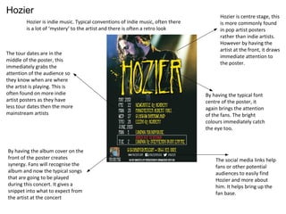 Hozier
Hozier is indie music. Typical conventions of indie music, often there
is a lot of ‘mystery’ to the artist and there is often a retro look
Hozier is centre stage, this
is more commonly found
in pop artist posters
rather than indie artists.
However by having the
artist at the front, it draws
immediate attention to
the poster.
By having the typical font
centre of the poster, it
again brings the attention
of the fans. The bright
colours immediately catch
the eye too.
The social media links help
fans or other potential
audiences to easily find
Hozier and more about
him. It helps bring up the
fan base.
The tour dates are in the
middle of the poster, this
immediately grabs the
attention of the audience so
they know when are where
the artist is playing. This is
often found on more indie
artist posters as they have
less tour dates then the more
mainstream artists
By having the album cover on the
front of the poster creates
synergy. Fans will recognise the
album and now the typical songs
that are going to be played
during this concert. It gives a
snippet into what to expect from
the artist at the concert
 