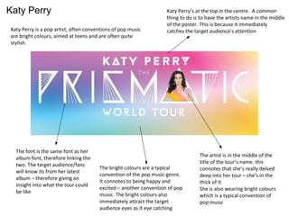 Katy Perry
Katy Perry is a pop artist, often conventions of pop music
are bright colours, aimed at teens and are often quite
stylish.
Katy Perry’s at the top in the centre. A common
thing to do is to have the artists name in the middle
of the poster. This is because it immediately
catches the target audience’s attention
The artist is in the middle of the
title of the tour’s name. this
connotes that she’s really delved
deep into her tour – she’s in the
thick of it
She is also wearing bright colours
which is a typical convention of
pop music
The bright colours are a typical
convention of the pop music genre.
It connotes to being happy and
excited – another convention of pop
music. The bright colours also
immediately attract the target
audience eyes as it eye catching
The font is the same font as her
album font, therefore linking the
two. The target audience/fans
will know its from her latest
album – therefore giving an
insight into what the tour could
be like
 